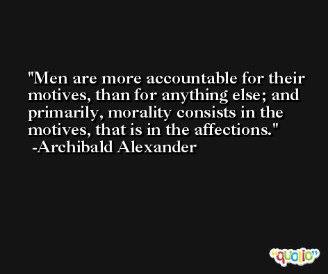 Men are more accountable for their motives, than for anything else; and primarily, morality consists in the motives, that is in the affections. -Archibald Alexander