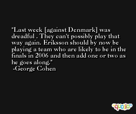 Last week [against Denmark] was dreadful . They can't possibly play that way again. Eriksson should by now be playing a team who are likely to be in the finals in 2006 and then add one or two as he goes along. -George Cohen
