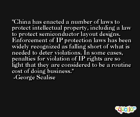 China has enacted a number of laws to protect intellectual property, including a law to protect semiconductor layout designs. Enforcement of IP protection laws has been widely recognized as falling short of what is needed to deter violations. In some cases, penalties for violation of IP rights are so light that they are considered to be a routine cost of doing business. -George Scalise
