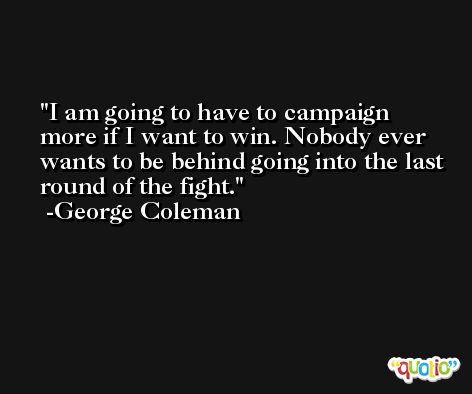 I am going to have to campaign more if I want to win. Nobody ever wants to be behind going into the last round of the fight. -George Coleman