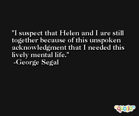 I suspect that Helen and I are still together because of this unspoken acknowledgment that I needed this lively mental life. -George Segal