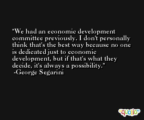 We had an economic development committee previously. I don't personally think that's the best way because no one is dedicated just to economic development, but if that's what they decide, it's always a possibility. -George Segarini