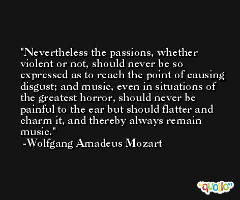 Nevertheless the passions, whether violent or not, should never be so expressed as to reach the point of causing disgust; and music, even in situations of the greatest horror, should never be painful to the ear but should flatter and charm it, and thereby always remain music. -Wolfgang Amadeus Mozart