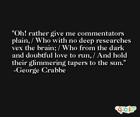 Oh! rather give me commentators plain, / Who with no deep researches vex the brain; / Who from the dark and doubtful love to run, / And hold their glimmering tapers to the sun. -George Crabbe