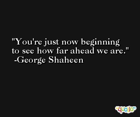 You're just now beginning to see how far ahead we are. -George Shaheen