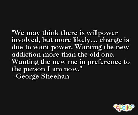 We may think there is willpower involved, but more likely… change is due to want power. Wanting the new addiction more than the old one. Wanting the new me in preference to the person I am now. -George Sheehan