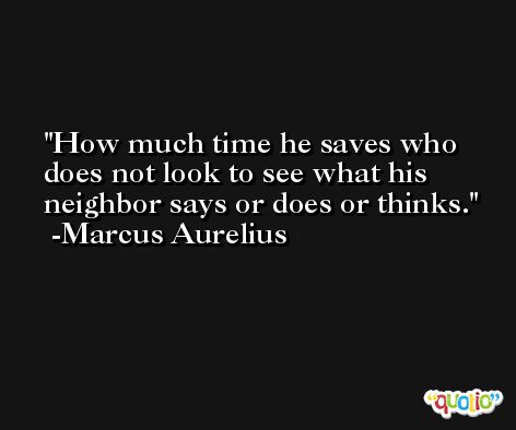 How much time he saves who does not look to see what his neighbor says or does or thinks. -Marcus Aurelius