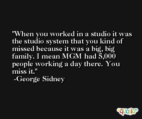 When you worked in a studio it was the studio system that you kind of missed because it was a big, big family. I mean MGM had 5,000 people working a day there. You miss it. -George Sidney