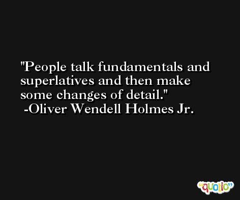 People talk fundamentals and superlatives and then make some changes of detail. -Oliver Wendell Holmes Jr.