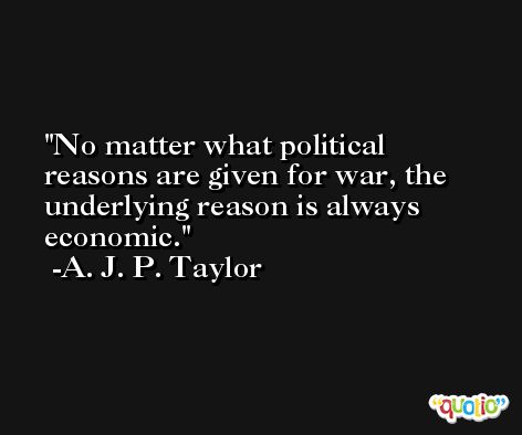 No matter what political reasons are given for war, the underlying reason is always economic. -A. J. P. Taylor