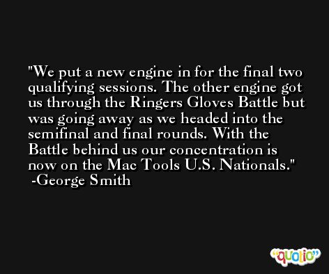 We put a new engine in for the final two qualifying sessions. The other engine got us through the Ringers Gloves Battle but was going away as we headed into the semifinal and final rounds. With the Battle behind us our concentration is now on the Mac Tools U.S. Nationals. -George Smith