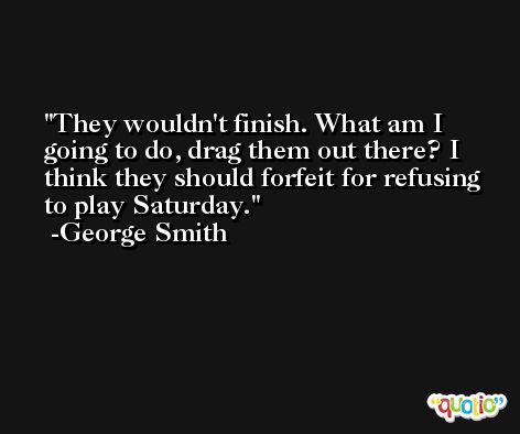 They wouldn't finish. What am I going to do, drag them out there? I think they should forfeit for refusing to play Saturday. -George Smith