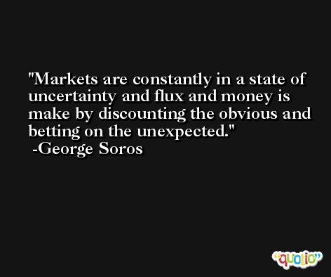 Markets are constantly in a state of uncertainty and flux and money is make by discounting the obvious and betting on the unexpected. -George Soros