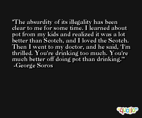 The absurdity of its illegality has been clear to me for some time. I learned about pot from my kids and realized it was a lot better than Scotch, and I loved the Scotch. Then I went to my doctor, and he said, 'I'm thrilled. You're drinking too much. You're much better off doing pot than drinking.' -George Soros