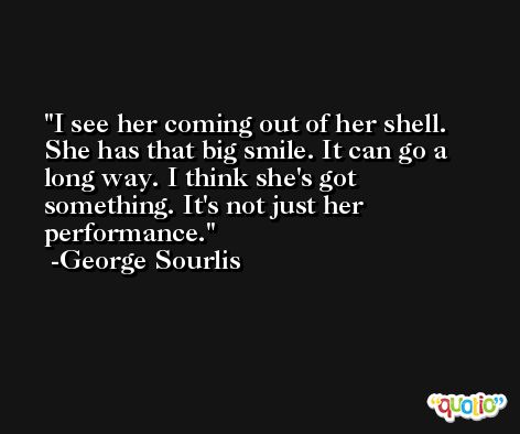 I see her coming out of her shell. She has that big smile. It can go a long way. I think she's got something. It's not just her performance. -George Sourlis