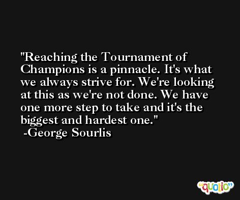 Reaching the Tournament of Champions is a pinnacle. It's what we always strive for. We're looking at this as we're not done. We have one more step to take and it's the biggest and hardest one. -George Sourlis