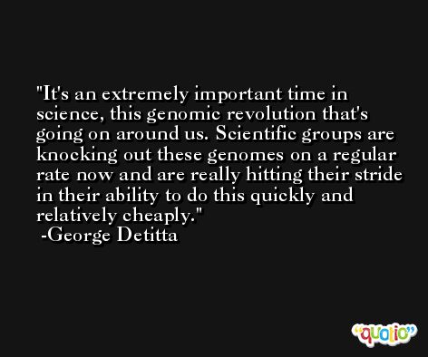 It's an extremely important time in science, this genomic revolution that's going on around us. Scientific groups are knocking out these genomes on a regular rate now and are really hitting their stride in their ability to do this quickly and relatively cheaply. -George Detitta