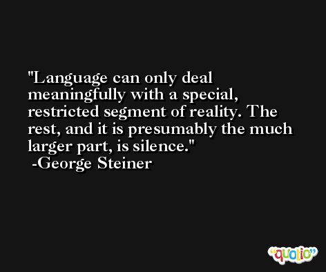 Language can only deal meaningfully with a special, restricted segment of reality. The rest, and it is presumably the much larger part, is silence. -George Steiner