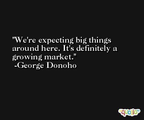 We're expecting big things around here. It's definitely a growing market. -George Donoho