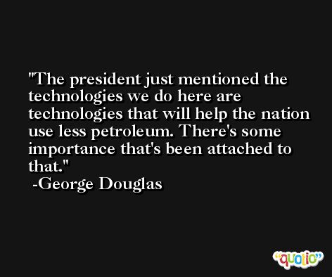 The president just mentioned the technologies we do here are technologies that will help the nation use less petroleum. There's some importance that's been attached to that. -George Douglas