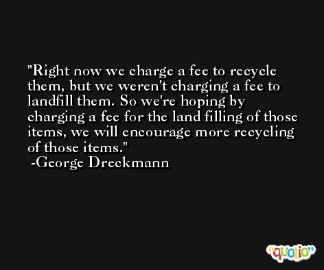 Right now we charge a fee to recycle them, but we weren't charging a fee to landfill them. So we're hoping by charging a fee for the land filling of those items, we will encourage more recycling of those items. -George Dreckmann