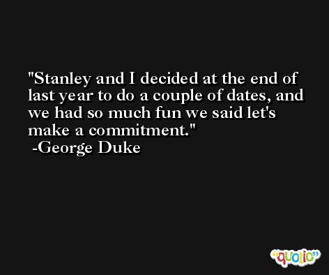 Stanley and I decided at the end of last year to do a couple of dates, and we had so much fun we said let's make a commitment. -George Duke