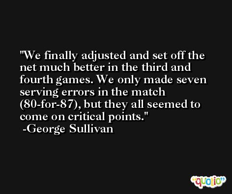 We finally adjusted and set off the net much better in the third and fourth games. We only made seven serving errors in the match (80-for-87), but they all seemed to come on critical points. -George Sullivan