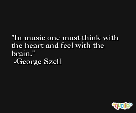 In music one must think with the heart and feel with the brain. -George Szell