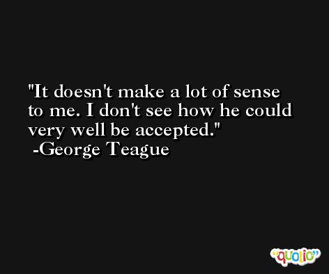 It doesn't make a lot of sense to me. I don't see how he could very well be accepted. -George Teague