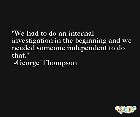We had to do an internal investigation in the beginning and we needed someone independent to do that. -George Thompson