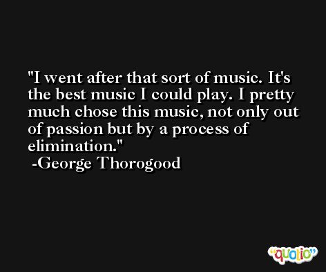 I went after that sort of music. It's the best music I could play. I pretty much chose this music, not only out of passion but by a process of elimination. -George Thorogood