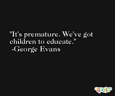 It's premature. We've got children to educate. -George Evans