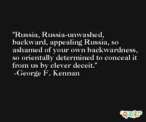 Russia, Russia-unwashed, backward, appealing Russia, so ashamed of your own backwardness, so orientally determined to conceal it from us by clever deceit. -George F. Kennan