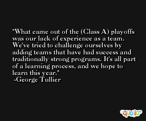 What came out of the (Class A) playoffs was our lack of experience as a team. We've tried to challenge ourselves by adding teams that have had success and traditionally strong programs. It's all part of a learning process, and we hope to learn this year. -George Tullier