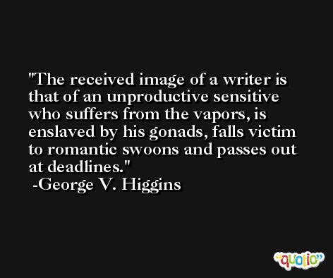 The received image of a writer is that of an unproductive sensitive who suffers from the vapors, is enslaved by his gonads, falls victim to romantic swoons and passes out at deadlines. -George V. Higgins