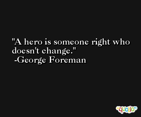 A hero is someone right who doesn't change. -George Foreman