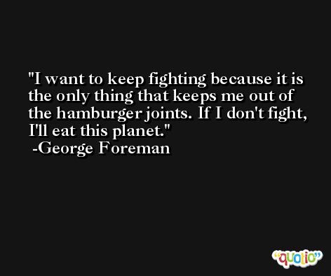 I want to keep fighting because it is the only thing that keeps me out of the hamburger joints. If I don't fight, I'll eat this planet. -George Foreman