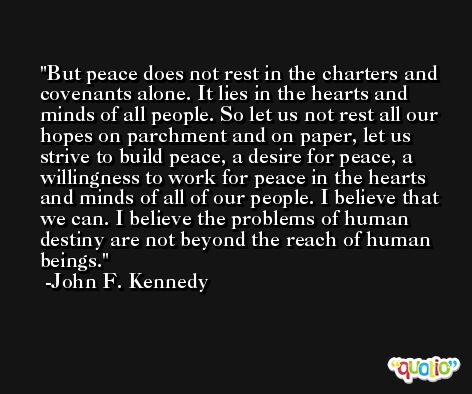 But peace does not rest in the charters and covenants alone. It lies in the hearts and minds of all people. So let us not rest all our hopes on parchment and on paper, let us strive to build peace, a desire for peace, a willingness to work for peace in the hearts and minds of all of our people. I believe that we can. I believe the problems of human destiny are not beyond the reach of human beings. -John F. Kennedy