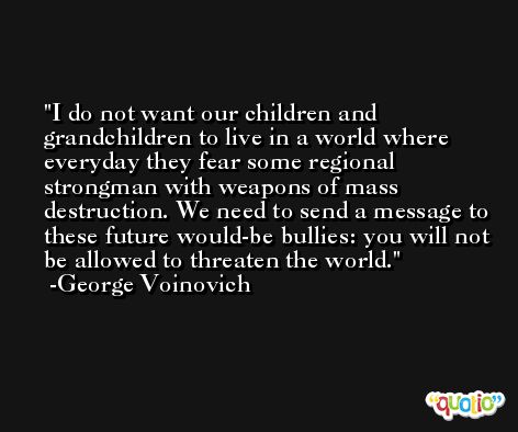 I do not want our children and grandchildren to live in a world where everyday they fear some regional strongman with weapons of mass destruction. We need to send a message to these future would-be bullies: you will not be allowed to threaten the world. -George Voinovich