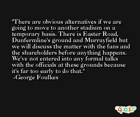 There are obvious alternatives if we are going to move to another stadium on a temporary basis. There is Easter Road, Dunfermline's ground and Murrayfield but we will discuss the matter with the fans and the shareholders before anything happens. We've not entered into any formal talks with the officials at these grounds because it's far too early to do that. -George Foulkes