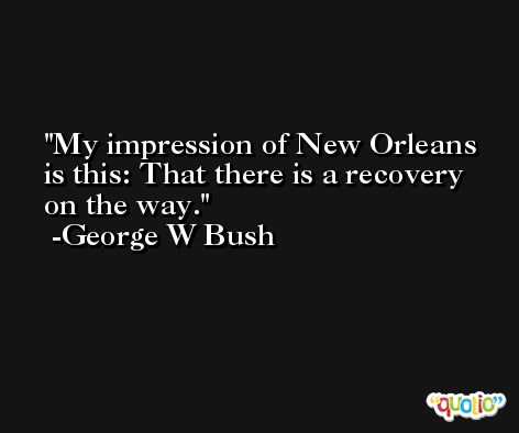 My impression of New Orleans is this: That there is a recovery on the way. -George W Bush
