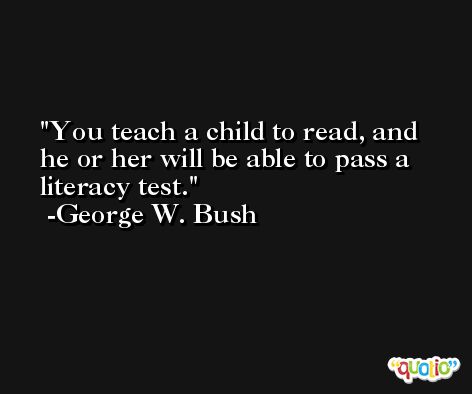 You teach a child to read, and he or her will be able to pass a literacy test. -George W. Bush