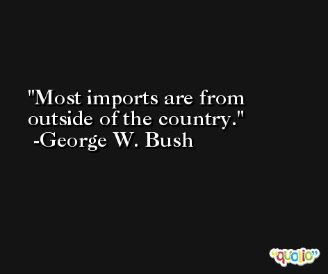 Most imports are from outside of the country. -George W. Bush