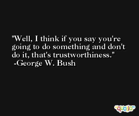 Well, I think if you say you're going to do something and don't do it, that's trustworthiness. -George W. Bush