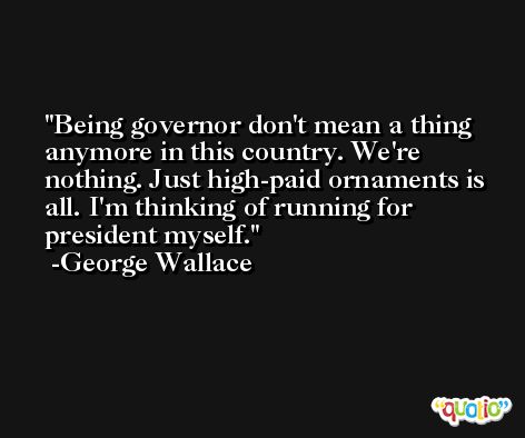 Being governor don't mean a thing anymore in this country. We're nothing. Just high-paid ornaments is all. I'm thinking of running for president myself. -George Wallace