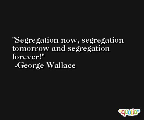 Segregation now, segregation tomorrow and segregation forever! -George Wallace