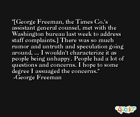 [George Freeman, the Times Co.'s assistant general counsel, met with the Washington bureau last week to address staff complaints.] There was so much rumor and untruth and speculation going around, ... I wouldn't characterize it as people being unhappy. People had a lot of questions and concerns. I hope to some degree I assuaged the concerns. -George Freeman
