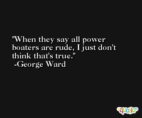 When they say all power boaters are rude, I just don't think that's true. -George Ward