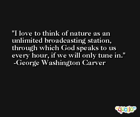 I love to think of nature as an unlimited broadcasting station, through which God speaks to us every hour, if we will only tune in. -George Washington Carver