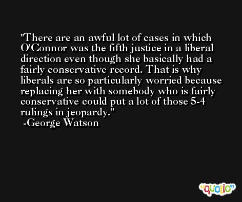 There are an awful lot of cases in which O'Connor was the fifth justice in a liberal direction even though she basically had a fairly conservative record. That is why liberals are so particularly worried because replacing her with somebody who is fairly conservative could put a lot of those 5-4 rulings in jeopardy. -George Watson